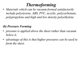 Thermoforming
• Materials which can be vacuum formed satisfactorily
include polystyrene, ABS, PVC, acrylic, polycarbonate,
polypropylene and high and low density polyethylene
(b) Pressure Forming
• pressure is applied above the sheet rather than vacuum
below it.
• advantage of this is that higher pressures can be used to
form the sheet.
 