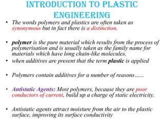Introduction to plastic
engineering
• The words polymers and plastics are often taken as
synonymous but in fact there is a distinction.
• polymer is the pure material which results from the process of
polymerisation and is usually taken as the family name for
materials which have long chain-like molecules.
• when additives are present that the term plastic is applied
• Polymers contain additives for a number of reasons…...
• Antistatic Agents: Most polymers, because they are poor
conductors of current, build up a charge of static electricity.
• Antistatic agents attract moisture from the air to the plastic
surface, improving its surface conductivity
 