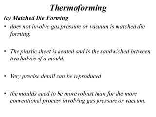 Thermoforming
(c) Matched Die Forming
• does not involve gas pressure or vacuum is matched die
forming.
• The plastic sheet is heated and is the sandwiched between
two halves of a mould.
• Very precise detail can be reproduced
• the moulds need to be more robust than for the more
conventional process involving gas pressure or vacuum.
 