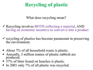 Recycling of plastic
What does recycling mean?
 Recycling involves BOTH collecting a material, AND
having an economic incentive to convert it into a product
 recycling of plastics has become paramount in preserving
the environment.
 About 7% of all household waste is plastic.
 Annually, 3 million tonnes of plastic rubbish are
produced.
 57% of litter found on beaches is plastic.
 In 2001 only 7% of all plastic was recycled.
 