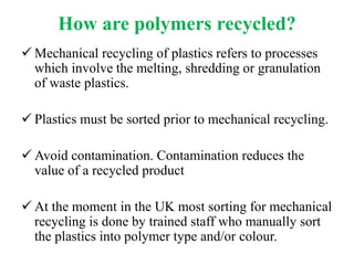 How are polymers recycled?
 Mechanical recycling of plastics refers to processes
which involve the melting, shredding or granulation
of waste plastics.
 Plastics must be sorted prior to mechanical recycling.
 Avoid contamination. Contamination reduces the
value of a recycled product
 At the moment in the UK most sorting for mechanical
recycling is done by trained staff who manually sort
the plastics into polymer type and/or colour.
 
