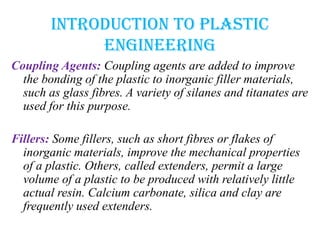 Introduction to plastic
engineering
Coupling Agents: Coupling agents are added to improve
the bonding of the plastic to inorganic filler materials,
such as glass fibres. A variety of silanes and titanates are
used for this purpose.
Fillers: Some fillers, such as short fibres or flakes of
inorganic materials, improve the mechanical properties
of a plastic. Others, called extenders, permit a large
volume of a plastic to be produced with relatively little
actual resin. Calcium carbonate, silica and clay are
frequently used extenders.
 