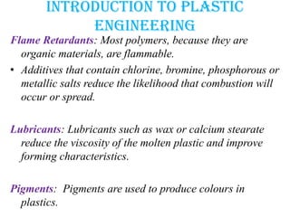 Introduction to plastic
engineering
Flame Retardants: Most polymers, because they are
organic materials, are flammable.
• Additives that contain chlorine, bromine, phosphorous or
metallic salts reduce the likelihood that combustion will
occur or spread.
Lubricants: Lubricants such as wax or calcium stearate
reduce the viscosity of the molten plastic and improve
forming characteristics.
Pigments: Pigments are used to produce colours in
plastics.
 