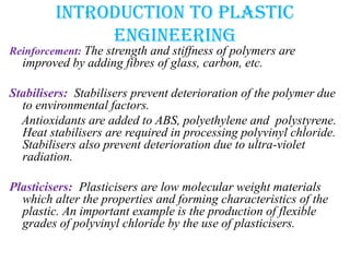 Introduction to plastic
engineering
Reinforcement: The strength and stiffness of polymers are
improved by adding fibres of glass, carbon, etc.
Stabilisers: Stabilisers prevent deterioration of the polymer due
to environmental factors.
Antioxidants are added to ABS, polyethylene and polystyrene.
Heat stabilisers are required in processing polyvinyl chloride.
Stabilisers also prevent deterioration due to ultra-violet
radiation.
Plasticisers: Plasticisers are low molecular weight materials
which alter the properties and forming characteristics of the
plastic. An important example is the production of flexible
grades of polyvinyl chloride by the use of plasticisers.
 