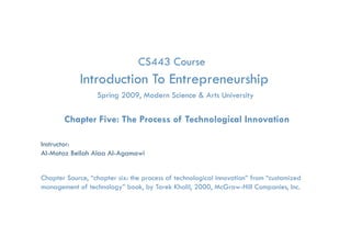 CS443 Course
             Introduction To Entrepreneurship
                                  p         p
                    Spring 2009, Modern Science & Arts University

       Chapter Five: The Process of Technological Innovation

Instructor:
Al-Motaz Bellah Alaa Al-Agamawi


Chapter Source, “chapter six: the process of technological innovation” from “customized
management of technology” book, by Tarek Khalil, 2000, McGraw-Hill Companies, Inc.

          The Process of Technological Innovation   Chapter 5   By: Motaz Al-Agamawi
 