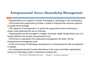 Entrepreneurial Versus Stewardship Management
 10


   Organizations are created to transfer knowledge or technology to the marketplace.
   The structure the organization provides a system to integrate the resources required
to exploit the knowledge.
   The objective of management is to guide the organization toward achieving its
mission while optimizing the use of resources.
   Organizations can be managed in a highly structured, rigidly standardized way or in
loosely d fi d L format, entrepreneurial way.
l      l defined. Less f    t t            i l
   The former is associated with professional management, the latter with the
entrepreneurial management style.
   In the early phase of technology development, an entrepreneurial style management
is needed.
   An entrepreneurial sp creates disturbance in the system and helps organizations
        e ep e eu a spirit c ea es d s u ba ce       e sys e a d e ps o ga a o s
create new technology cycles or discontinue existing ones.
             The Process of Technological Innovation   Chapter 5   By: Motaz Al-Agamawi
 