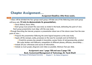 Chapter Assignment…
                                                   Assignment Deadline: After three weeks.
13

   Class will be divided into four groups each group will take one of the following (note each group
  ill have only 15 min to demonstrate its presentation)
 will h        l                                                   ):
          Xerox Before, Xerox After,
          Each group must present the case study as stated in the book, defending the point of view.
        Each group presentation must align with the case study .
  Through Searching the internet, prepare a presentation about one of the above cases from the case
 point of view…
          Prepare the presentation following the same logical sequence as the case study.
          Apply all the concept, cycles, processes on the case for example and not limited to:
                 Creativity process, key people in innovation, success factor of entrepreneurship, product
             life cycle, leaders and followers, competition at different p
                   y ,                        ,     p                    phases, diffusion, stewardship…
                                                                                 ,        ,           p
          Include all your references and source of information.
          Include as much graph, diagrams and video as possible. Minimum Text per slide.

                           Assignment: case 1 page 108 and case 2 page 130
                           A i       t                   d             130.
                      Book, Customized Management of Technology, Dr. Tarek Khalil
              The Process of Technological Innovation   Chapter 5   By: Motaz Al-Agamawi
 