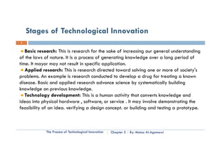 Stages of Technological Innovation
3


   Basic research: This is research for the sa e of increasing our general understanding
    as c esea c : s s esea c o e sake o c eas g ou ge e a u de s a d g
of the laws of nature. It is a process of generating knowledge over a long period of
time. It mayor may not result in specific application.
                                                                               society s
   Applied research: This is research directed toward solving one or more of society's
problems. An example is research conducted to develop a drug for treating a known
disease. Basic and applied research advance science by systematically building
knowledge on previous knowledge.
   Technology development: This is a human activity that converts knowledge and
ideas into physical hardware , software, or service . It may involve demonstrating the
            p y                           ,                 y                     g
feasibility of an idea. verifying a design concept. or building and testing a prototype.



             The Process of Technological Innovation   Chapter 5   By: Motaz Al-Agamawi
 