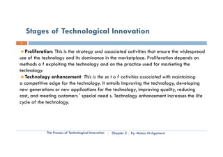 Stages of Technological Innovation
5


   Proliferation: This is the strategy and associated activities that ensure the widespread
     o e a o : s s e s a egy a d assoc a ed ac v es a e su e e w desp ead
use of the technology and its dominance in the marketplace. Proliferation depends on
methods o f exploiting the technology and on the practice used for marketing the
technology.
technology
   Technology enhancement: This is the se t o f activities associated with maintaining
a competitive edge for the technology. It entails improving the technology, developing
new generations or new applications for the technology, improving quality, reducing
cost, and meeting customers ' special need s. Technology enhancement increases the life
cycle of the technology.
 y                    gy




             The Process of Technological Innovation   Chapter 5   By: Motaz Al-Agamawi
 