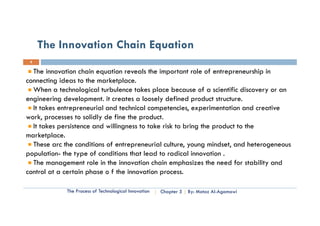 The Innovation Chain Equation
 8


  The innovation chain equation reveals the important role of entrepreneurship in
connecting ideas to the marketplace.
  When a technological turbulence takes place because of a scientific discovery or an
engineering development. it creates a loosely defined product structure.
  It takes entrepreneurial and technical competencies, experimentation and creative
work, processes to solidly de fine the product.
  It takes persistence and willingness t t k risk t b i th product t th
     t k       it        d illi        to take i k to bring the    d t to the
marketplace.
  These arc the conditions of entrepreneurial culture, young mindset, and heterogeneous
population- the type of conditions that lead to radical innovation .
  The management role in the innovation chain emphasizes the need for stability and
co o a certain p ase
control at a ce a phase o f the innovation process.
                                 e ova o p ocess.

             The Process of Technological Innovation   Chapter 5   By: Motaz Al-Agamawi
 