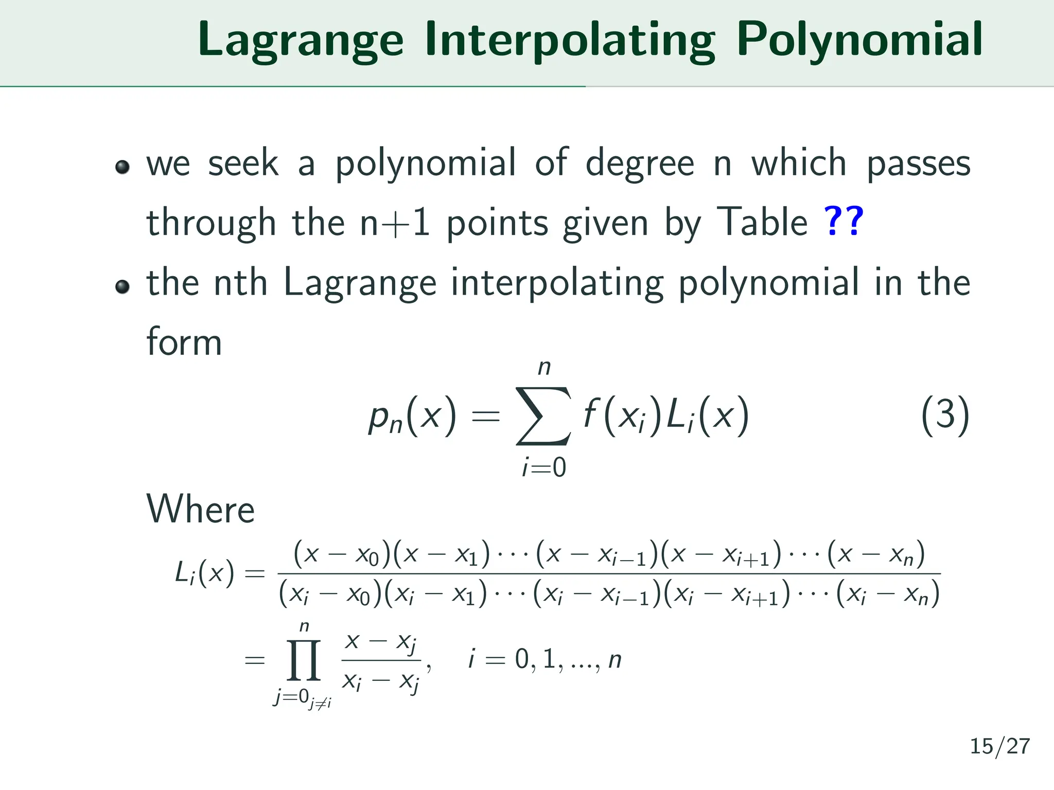 Lagrange Interpolating Polynomial
we seek a polynomial of degree n which passes
through the n+1 points given by Table ??
the nth Lagrange interpolating polynomial in the
form
pn(x) =
n
X
i=0
f (xi)Li(x) (3)
Where
Li (x) =
(x − x0)(x − x1) · · · (x − xi−1)(x − xi+1) · · · (x − xn)
(xi − x0)(xi − x1) · · · (xi − xi−1)(xi − xi+1) · · · (xi − xn)
=
n
Y
j=0j̸=i
x − xj
xi − xj
, i = 0, 1, ..., n
15/27
 