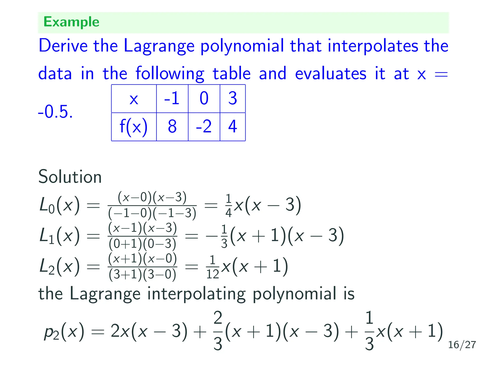 Example
Derive the Lagrange polynomial that interpolates the
data in the following table and evaluates it at x =
-0.5.
x -1 0 3
f(x) 8 -2 4
Solution
L0(x) = (x−0)(x−3)
(−1−0)(−1−3) = 1
4x(x − 3)
L1(x) = (x−1)(x−3)
(0+1)(0−3) = −1
3(x + 1)(x − 3)
L2(x) = (x+1)(x−0)
(3+1)(3−0) = 1
12x(x + 1)
the Lagrange interpolating polynomial is
p2(x) = 2x(x − 3) +
2
3
(x + 1)(x − 3) +
1
3
x(x + 1)
16/27
 