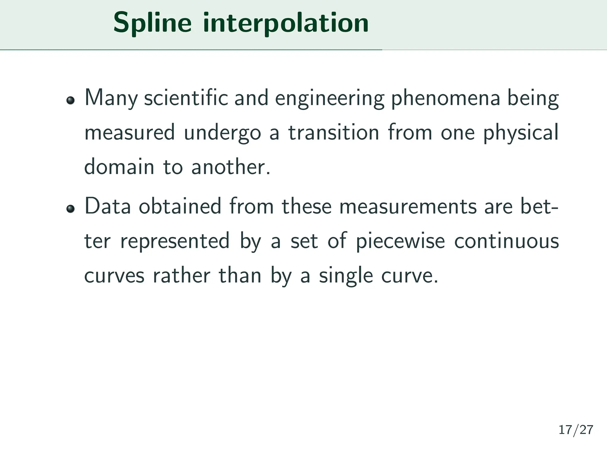 Spline interpolation
Many scientific and engineering phenomena being
measured undergo a transition from one physical
domain to another.
Data obtained from these measurements are bet-
ter represented by a set of piecewise continuous
curves rather than by a single curve.
17/27
 
