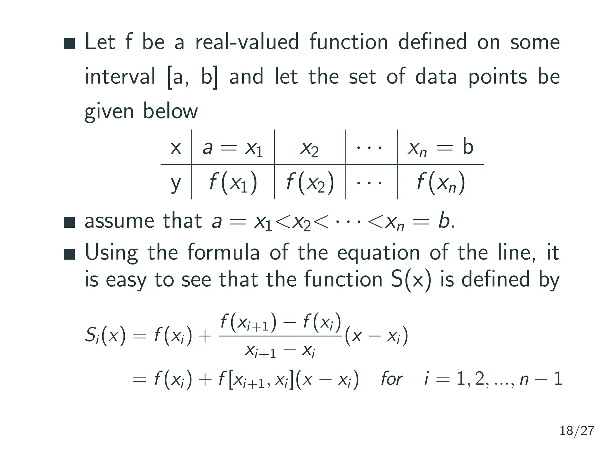 Let f be a real-valued function defined on some
interval [a, b] and let the set of data points be
given below
x a = x1 x2 · · · xn = b
y f (x1) f (x2) · · · f (xn)
assume that a = x1<x2< · · · <xn = b.
Using the formula of the equation of the line, it
is easy to see that the function S(x) is defined by
Si (x) = f (xi ) +
f (xi+1) − f (xi )
xi+1 − xi
(x − xi )
= f (xi ) + f [xi+1, xi ](x − xi ) for i = 1, 2, ..., n − 1
18/27
 