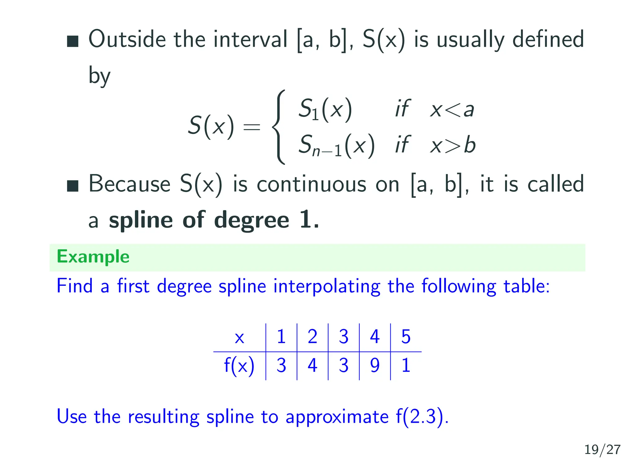Outside the interval [a, b], S(x) is usually defined
by
S(x) =
(
S1(x) if x<a
Sn−1(x) if x>b
Because S(x) is continuous on [a, b], it is called
a spline of degree 1.
Example
Find a first degree spline interpolating the following table:
x 1 2 3 4 5
f(x) 3 4 3 9 1
Use the resulting spline to approximate f(2.3).
19/27
 