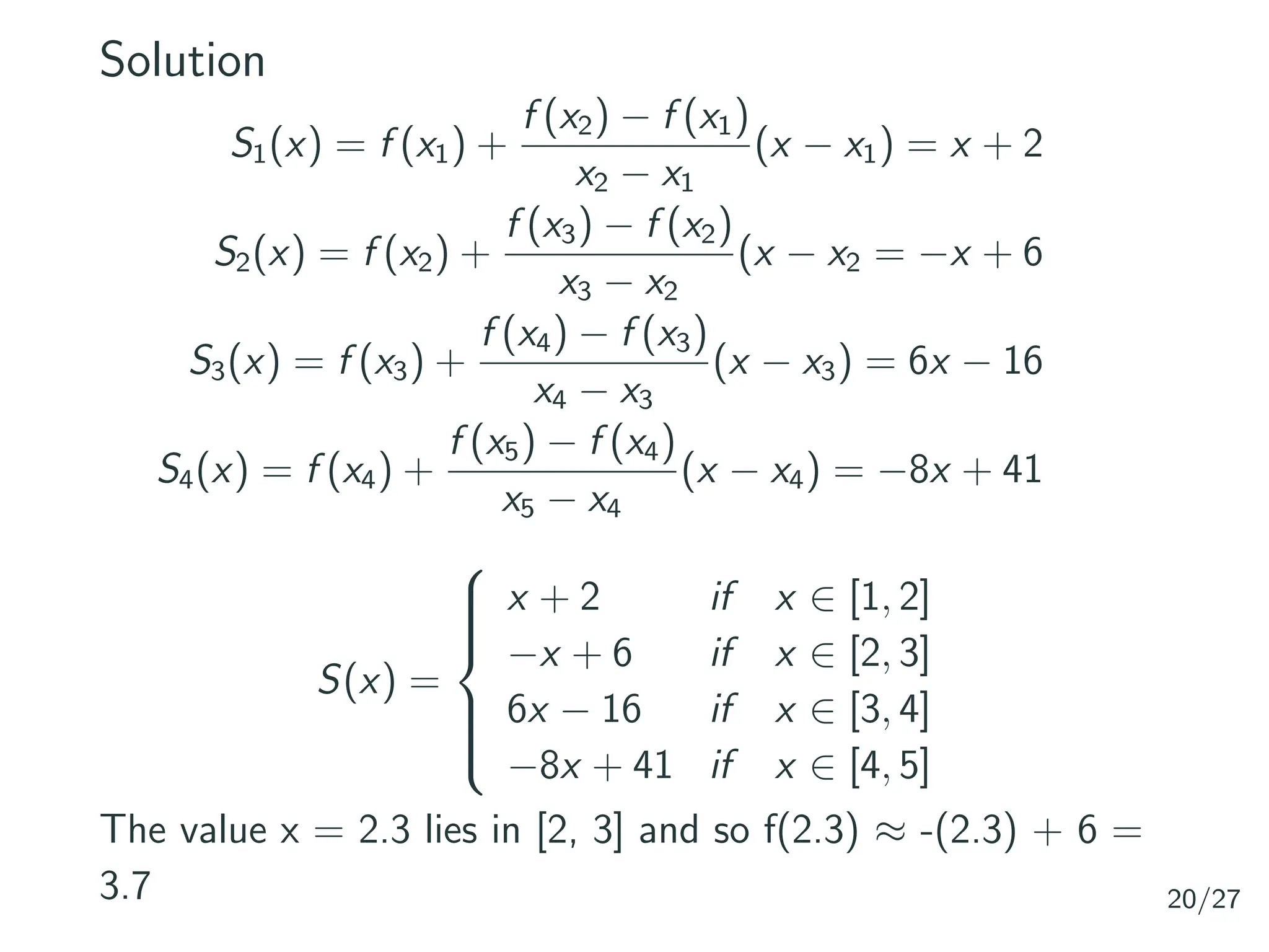 Solution
S1(x) = f (x1) +
f (x2) − f (x1)
x2 − x1
(x − x1) = x + 2
S2(x) = f (x2) +
f (x3) − f (x2)
x3 − x2
(x − x2 = −x + 6
S3(x) = f (x3) +
f (x4) − f (x3)
x4 − x3
(x − x3) = 6x − 16
S4(x) = f (x4) +
f (x5) − f (x4)
x5 − x4
(x − x4) = −8x + 41
S(x) =









x + 2 if x ∈ [1, 2]
−x + 6 if x ∈ [2, 3]
6x − 16 if x ∈ [3, 4]
−8x + 41 if x ∈ [4, 5]
The value x = 2.3 lies in [2, 3] and so f(2.3) ≈ -(2.3) + 6 =
3.7 20/27
 