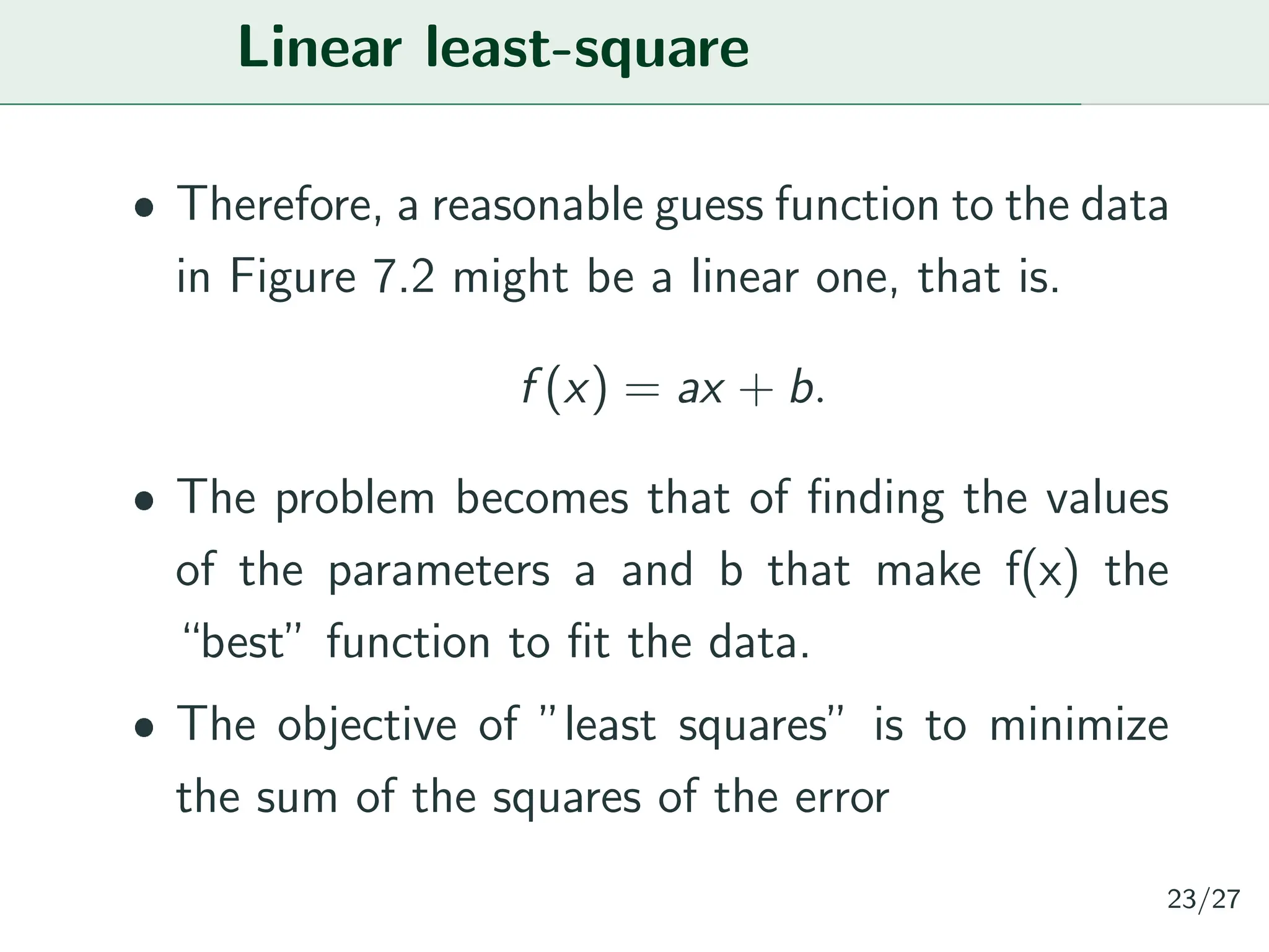 Linear least-square
ˆ Therefore, a reasonable guess function to the data
in Figure 7.2 might be a linear one, that is.
f (x) = ax + b.
ˆ The problem becomes that of finding the values
of the parameters a and b that make f(x) the
“best” function to fit the data.
ˆ The objective of ”least squares” is to minimize
the sum of the squares of the error
23/27
 