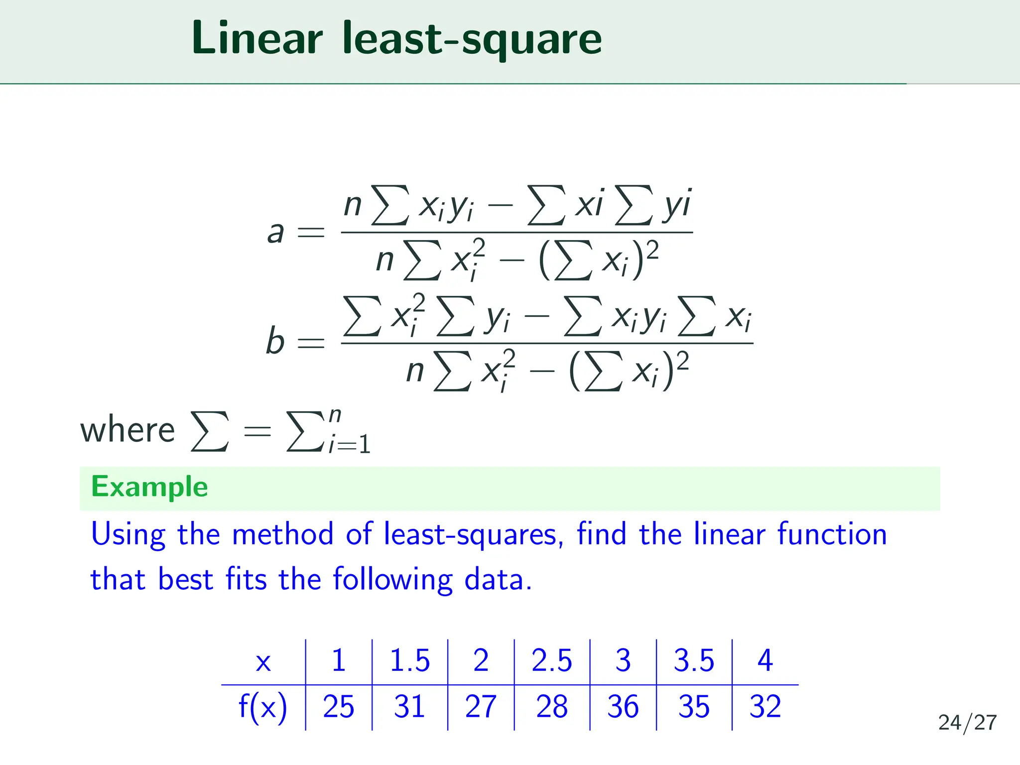 Linear least-square
a =
n
P
xiyi −
P
xi
P
yi
n
P
x2
i − (
P
xi)2
b =
P
x2
i
P
yi −
P
xiyi
P
xi
n
P
x2
i − (
P
xi)2
where
P
=
Pn
i=1
Example
Using the method of least-squares, find the linear function
that best fits the following data.
x 1 1.5 2 2.5 3 3.5 4
f(x) 25 31 27 28 36 35 32 24/27
 