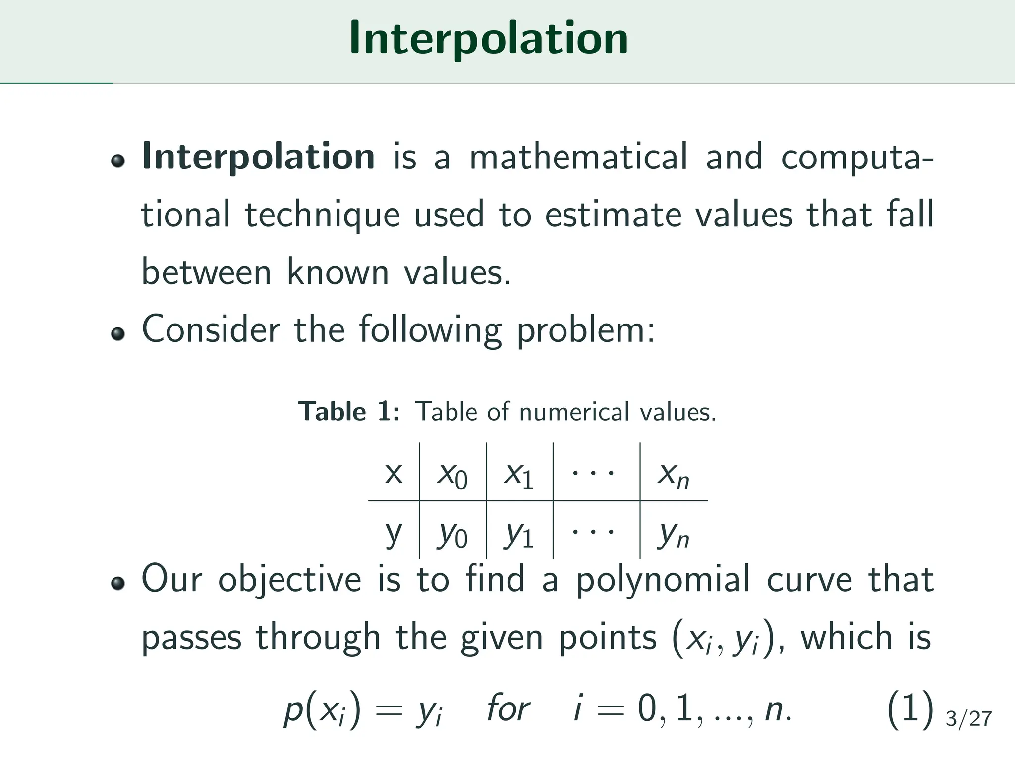 Interpolation
Interpolation is a mathematical and computa-
tional technique used to estimate values that fall
between known values.
Consider the following problem:
Table 1: Table of numerical values.
x x0 x1 · · · xn
y y0 y1 · · · yn
Our objective is to find a polynomial curve that
passes through the given points (xi, yi), which is
p(xi) = yi for i = 0, 1, ..., n. (1) 3/27
 