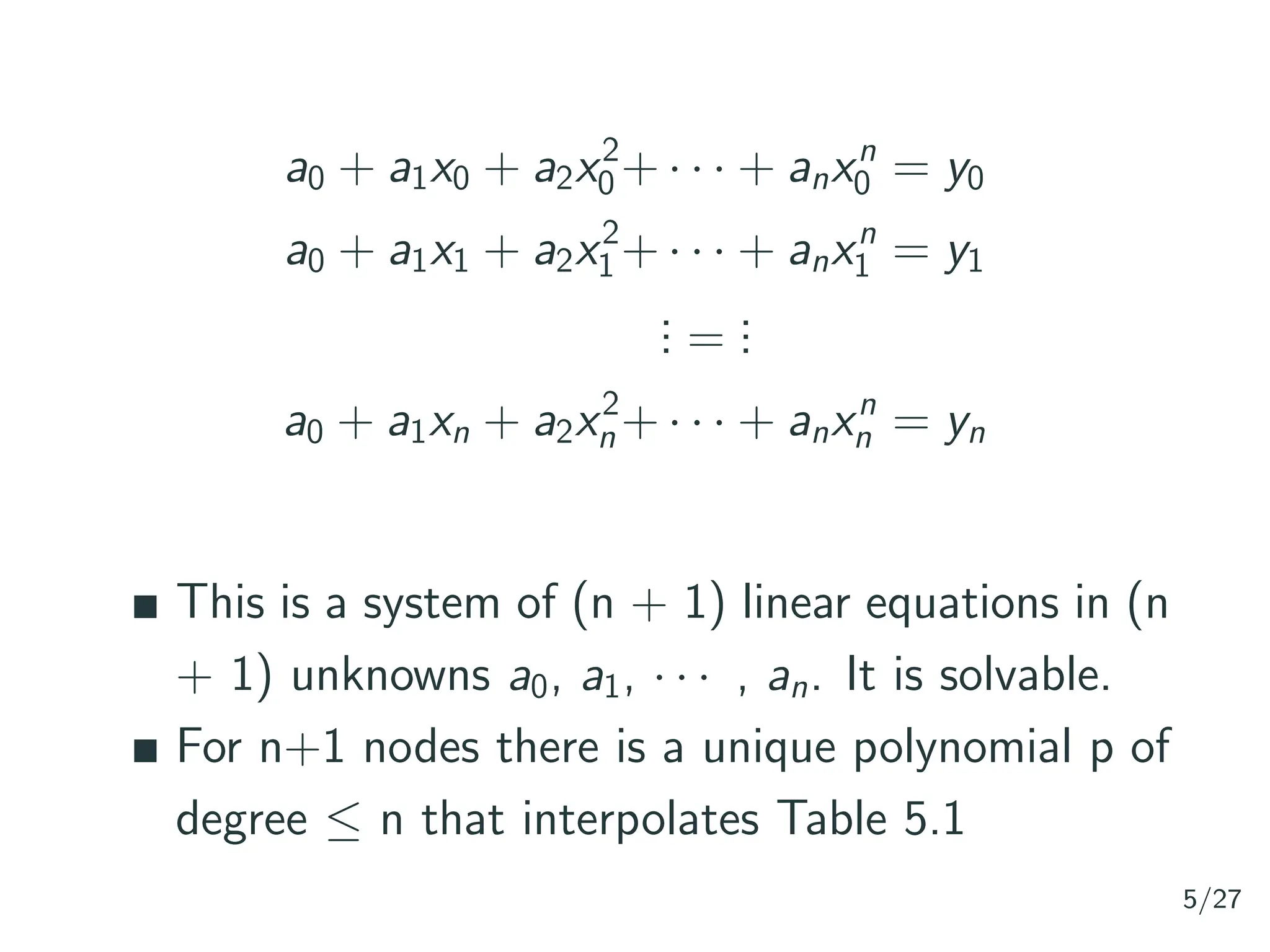 a0 + a1x0 + a2x2
0 + · · · + anxn
0 = y0
a0 + a1x1 + a2x2
1 + · · · + anxn
1 = y1
.
.
. =
.
.
.
a0 + a1xn + a2x2
n + · · · + anxn
n = yn
This is a system of (n + 1) linear equations in (n
+ 1) unknowns a0, a1, · · · , an. It is solvable.
For n+1 nodes there is a unique polynomial p of
degree ≤ n that interpolates Table 5.1
5/27
 