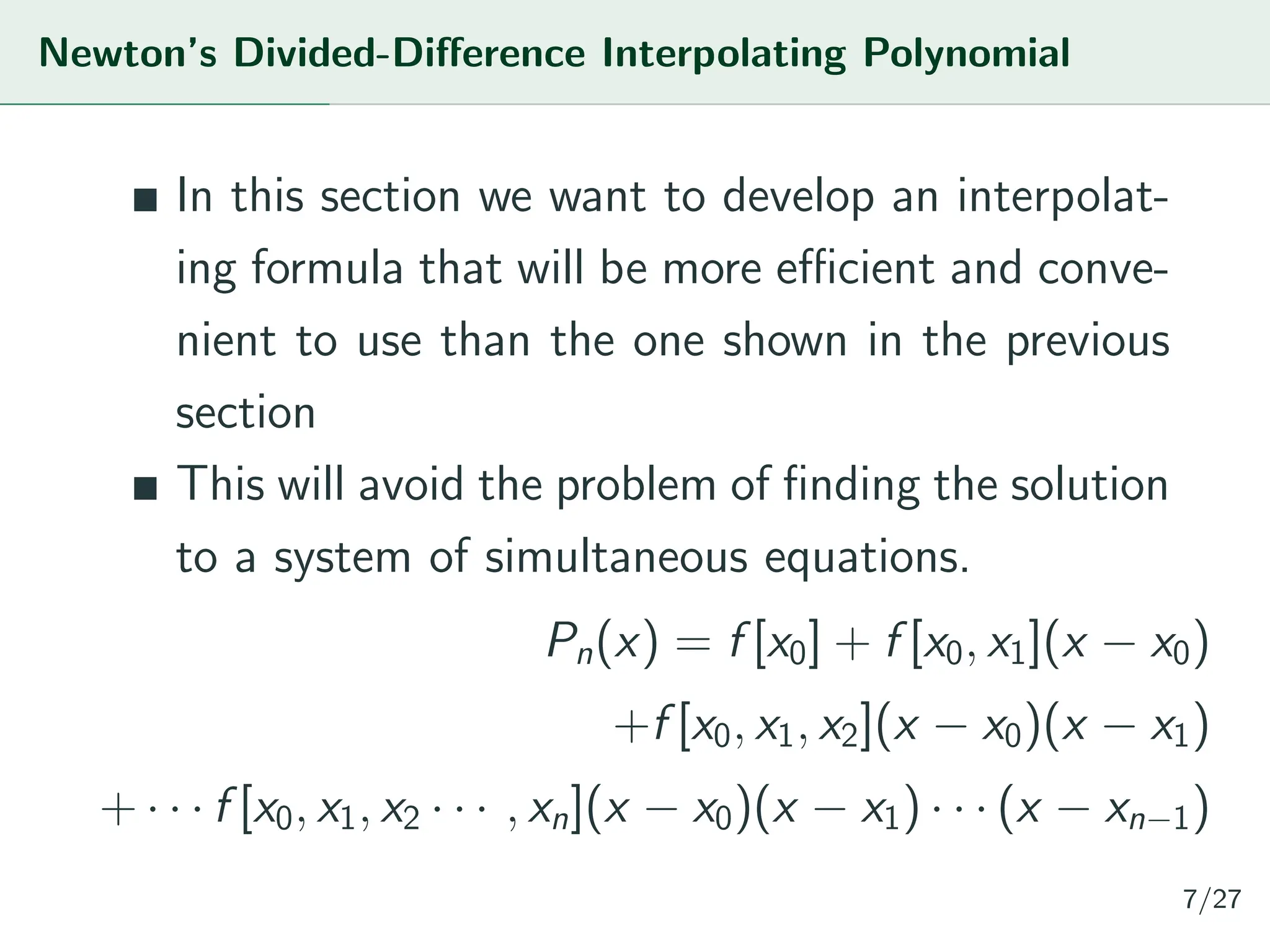 Newton’s Divided-Difference Interpolating Polynomial
In this section we want to develop an interpolat-
ing formula that will be more efficient and conve-
nient to use than the one shown in the previous
section
This will avoid the problem of finding the solution
to a system of simultaneous equations.
Pn(x) = f [x0] + f [x0, x1](x − x0)
+f [x0, x1, x2](x − x0)(x − x1)
+ · · · f [x0, x1, x2 · · · , xn](x − x0)(x − x1) · · · (x − xn−1)
7/27
 