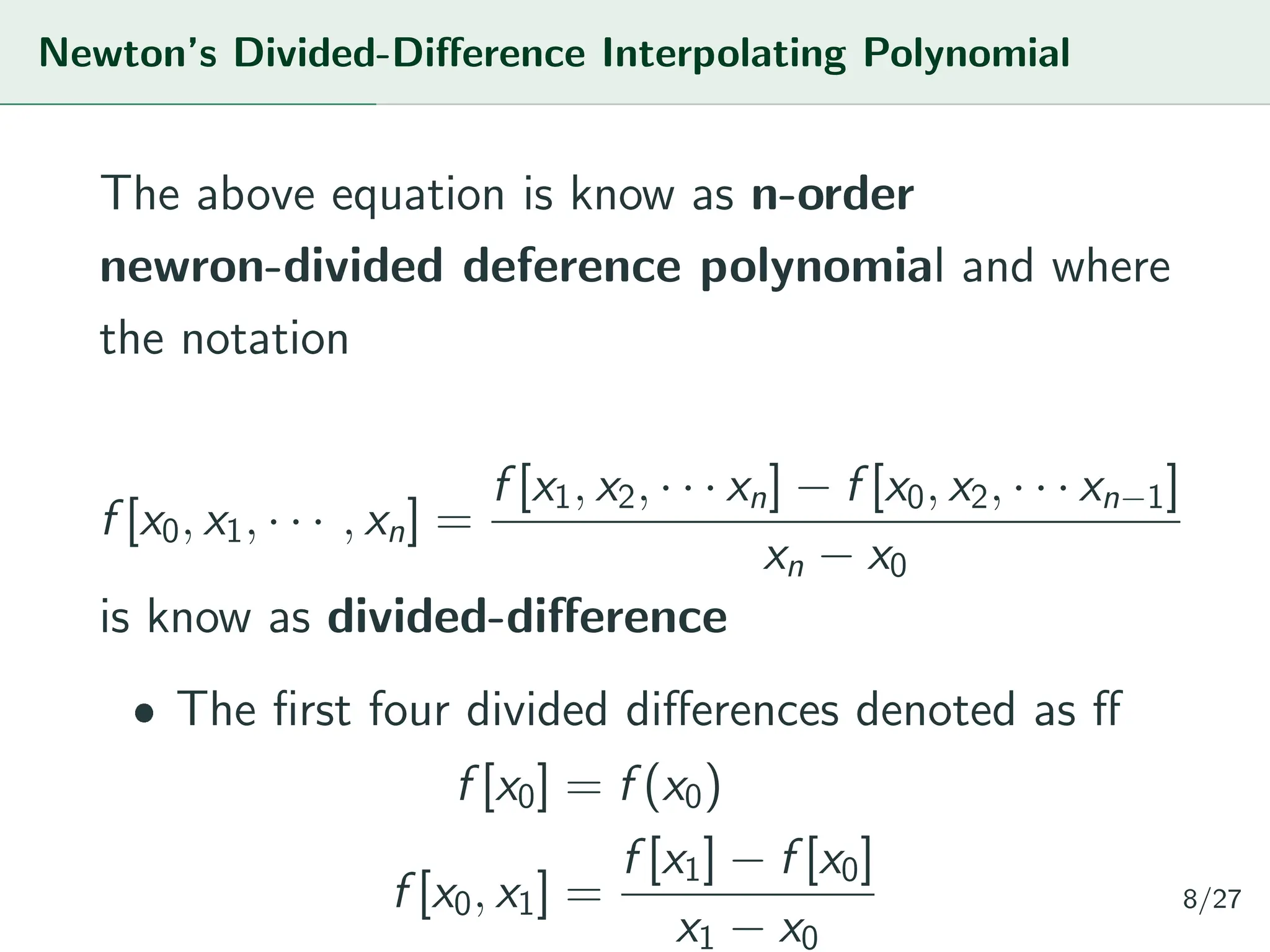 Newton’s Divided-Difference Interpolating Polynomial
The above equation is know as n-order
newron-divided deference polynomial and where
the notation
f [x0, x1, · · · , xn] =
f [x1, x2, · · · xn] − f [x0, x2, · · · xn−1]
xn − x0
is know as divided-difference
ˆ The first four divided differences denoted as ff
f [x0] = f (x0)
f [x0, x1] =
f [x1] − f [x0]
x1 − x0
8/27
 