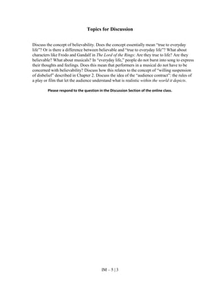 IM – 5 | 3
Topics for Discussion
Discuss the concept of believability. Does the concept essentially mean “true to everyday
life”? Or is there a difference between believable and “true to everyday life”? What about
characters like Frodo and Gandalf in The Lord of the Rings: Are they true to life? Are they
believable? What about musicals? In “everyday life,” people do not burst into song to express
their thoughts and feelings. Does this mean that performers in a musical do not have to be
concerned with believability? Discuss how this relates to the concept of “willing suspension
of disbelief” described in Chapter 2. Discuss the idea of the “audience contract”: the rules of
a play or film that let the audience understand what is realistic within the world it depicts.
Please respond to the question in the Discussion Section of the online class.
 