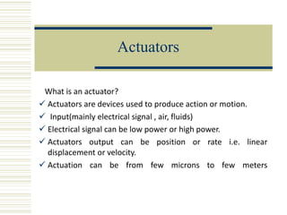 Actuators
What is an actuator?
 Actuators are devices used to produce action or motion.
 Input(mainly electrical signal , air, fluids)
 Electrical signal can be low power or high power.
 Actuators output can be position or rate i.e. linear
displacement or velocity.
 Actuation can be from few microns to few meters
 