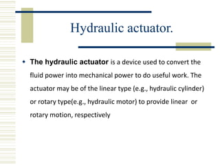 Hydraulic actuator.
 The hydraulic actuator is a device used to convert the
fluid power into mechanical power to do useful work. The
actuator may be of the linear type (e.g., hydraulic cylinder)
or rotary type(e.g., hydraulic motor) to provide linear or
rotary motion, respectively
 