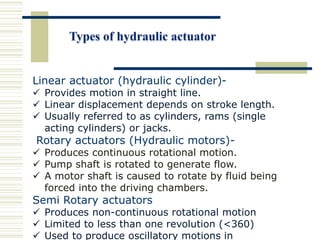 Linear actuator (hydraulic cylinder)-
 Provides motion in straight line.
 Linear displacement depends on stroke length.
 Usually referred to as cylinders, rams (single
acting cylinders) or jacks.
Rotary actuators (Hydraulic motors)-
 Produces continuous rotational motion.
 Pump shaft is rotated to generate flow.
 A motor shaft is caused to rotate by fluid being
forced into the driving chambers.
Semi Rotary actuators
 Produces non-continuous rotational motion
 Limited to less than one revolution (<360)
 Used to produce oscillatory motions in
 
