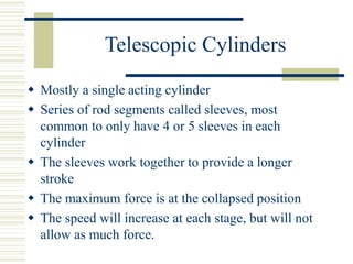 Telescopic Cylinders
 Mostly a single acting cylinder
 Series of rod segments called sleeves, most
common to only have 4 or 5 sleeves in each
cylinder
 The sleeves work together to provide a longer
stroke
 The maximum force is at the collapsed position
 The speed will increase at each stage, but will not
allow as much force.
 