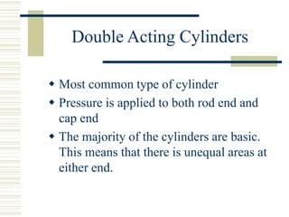 Double Acting Cylinders
 Most common type of cylinder
 Pressure is applied to both rod end and
cap end
 The majority of the cylinders are basic.
This means that there is unequal areas at
either end.
 