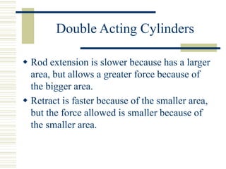 Double Acting Cylinders
 Rod extension is slower because has a larger
area, but allows a greater force because of
the bigger area.
 Retract is faster because of the smaller area,
but the force allowed is smaller because of
the smaller area.
 