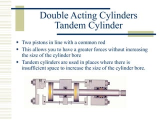 Double Acting Cylinders
Tandem Cylinder
 Two pistons in line with a common rod
 This allows you to have a greater forces without increasing
the size of the cylinder bore
 Tandem cylinders are used in places where there is
insufficient space to increase the size of the cylinder bore.
 