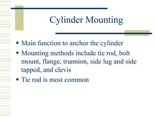 Cylinder Mounting
 Main function to anchor the cylinder
 Mounting methods include tie rod, bolt
mount, flange, trunnion, side lug and side
tapped, and clevis
 Tie rod is most common
 