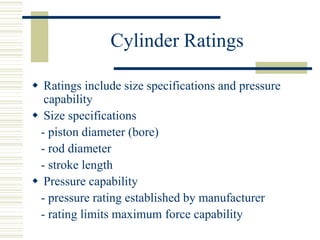 Cylinder Ratings
 Ratings include size specifications and pressure
capability
 Size specifications
- piston diameter (bore)
- rod diameter
- stroke length
 Pressure capability
- pressure rating established by manufacturer
- rating limits maximum force capability
 