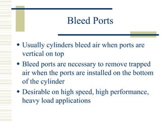 Bleed Ports
 Usually cylinders bleed air when ports are
vertical on top
 Bleed ports are necessary to remove trapped
air when the ports are installed on the bottom
of the cylinder
 Desirable on high speed, high performance,
heavy load applications
 