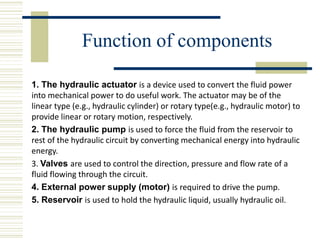 Function of components
1. The hydraulic actuator is a device used to convert the fluid power
into mechanical power to do useful work. The actuator may be of the
linear type (e.g., hydraulic cylinder) or rotary type(e.g., hydraulic motor) to
provide linear or rotary motion, respectively.
2. The hydraulic pump is used to force the fluid from the reservoir to
rest of the hydraulic circuit by converting mechanical energy into hydraulic
energy.
3. Valves are used to control the direction, pressure and flow rate of a
fluid flowing through the circuit.
4. External power supply (motor) is required to drive the pump.
5. Reservoir is used to hold the hydraulic liquid, usually hydraulic oil.
 