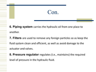Con.
6. Piping system carries the hydraulic oil from one place to
another.
7. Filters are used to remove any foreign particles so as keep the
fluid system clean and efficient, as well as avoid damage to the
actuator and valves.
8. Pressure regulator regulates (i.e., maintains) the required
level of pressure in the hydraulic fluid.
 