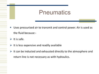 Pneumatics
 Uses pressurized air to transmit and control power. Air is used as
the fluid because:-
 It is safe.
 It is less expensive and readily available
 It can be inducted and exhausted directly to the atmosphere and
return line is not necessary as with hydraulics.
 