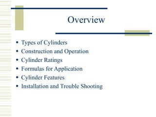 Overview
 Types of Cylinders
 Construction and Operation
 Cylinder Ratings
 Formulas for Application
 Cylinder Features
 Installation and Trouble Shooting
 
