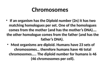 Chromosomes
• If an organism has the Diploid number (2n) it has two
matching homologues per set. One of the homologues
comes from the mother (and has the mother’s DNA).…
the other homologue comes from the father (and has the
father’s DNA).
• Most organisms are diploid. Humans have 23 sets of
chromosomes… therefore humans have 46 total
chromosomes….. The diploid number for humans is 46
(46 chromosomes per cell).
 