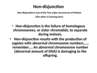 Non-disjunction
• Non-disjunction is the failure of homologous
chromosomes, or sister chromatids, to separate
during meiosis.
• Non-disjunction results with the production of
zygotes with abnormal chromosome numbers……
remember…. An abnormal chromosome number
(abnormal amount of DNA) is damaging to the
offspring.
Non-disjunction is one of the Two major occurrences of Meiosis
(The other is Crossing Over)
 