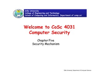Welcome to CoSc 4031
Computer Security
Chapter Five
Security Mechanism
Dilla University
College of Engineering and Technology
School of Computing and Informatics, Department of comp.sci
Dilla University, Department of Computer Science
 