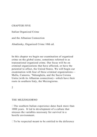 CHAPTER FIVE
Italian Organized Crime
and the Albanian Connection
Abadinsky, Organized Crime 10th ed.
In this chapter we begin our examination of organized
crime on the global scene, sometimes referred to as
transnational organized crime. Our focus will be on
criminal organizations that have affected, or have the
potential to affect, the United States. We will begin our
examination with four of these criminal organizations—
Mafia, Camorra, ’Ndrangheta, and the Sacra Corona
Unita (with its Albanian connection)—which have their
roots in southern Italy, the Mezzogiorno.
2
THE MEZZOGIORNO
1000 years. It led to development of a culture that
stresses the variables necessary for survival in a
hostile environment.
 