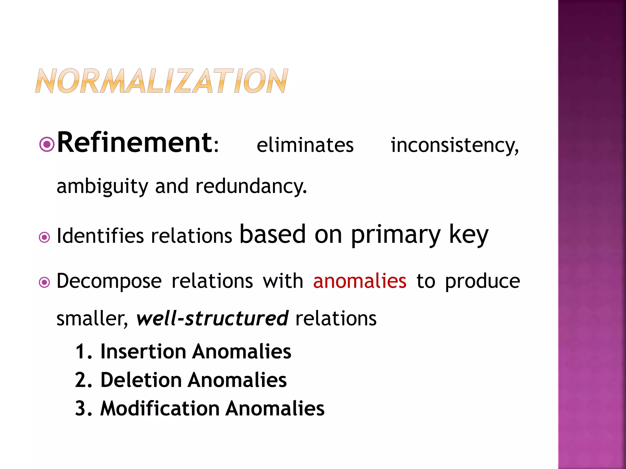 Refinement: eliminates inconsistency,
ambiguity and redundancy.
 Identifies relations based on primary key
 Decompose relations with anomalies to produce
smaller, well-structured relations
1. Insertion Anomalies
2. Deletion Anomalies
3. Modification Anomalies
 