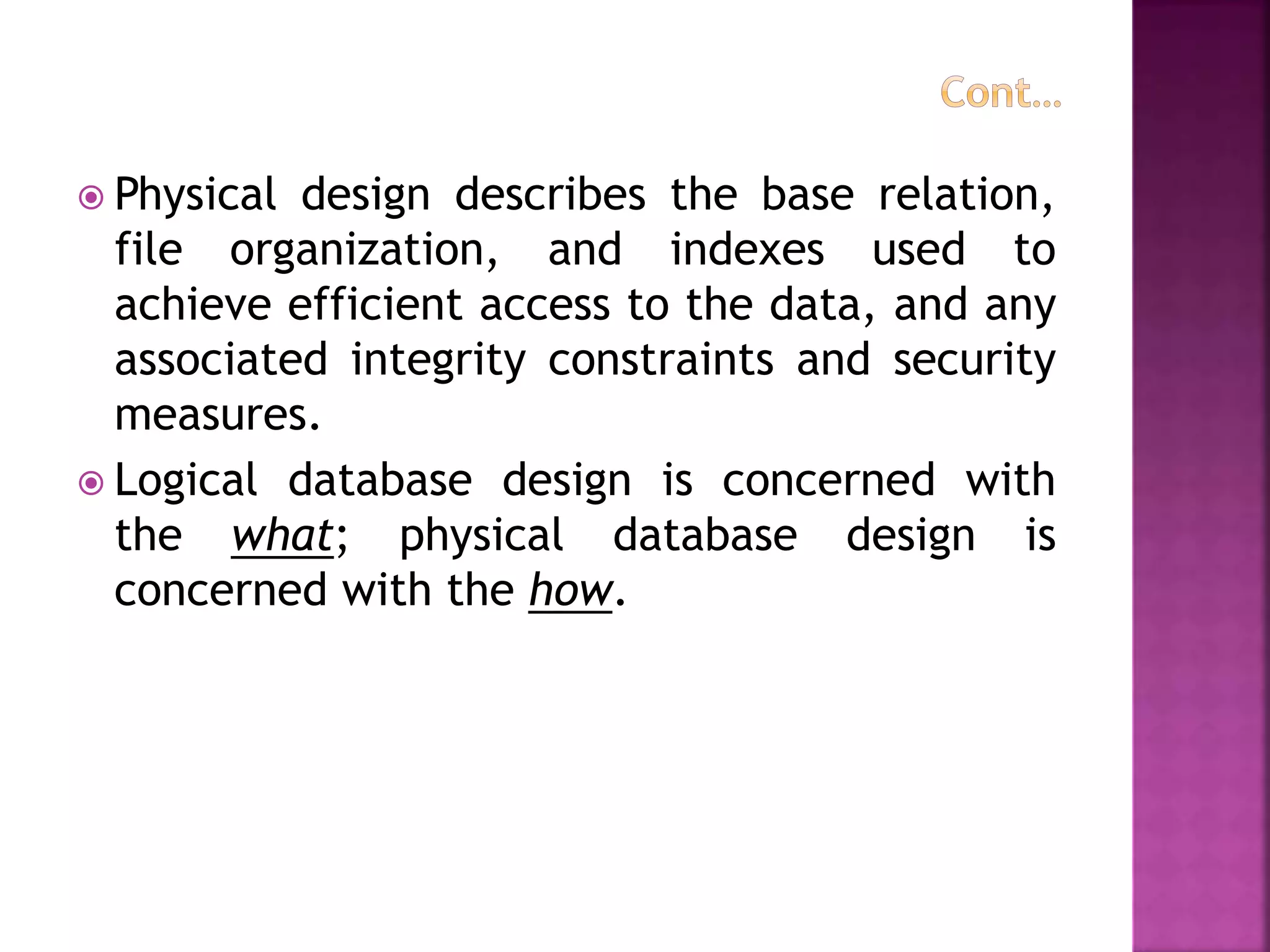  Physical design describes the base relation,
file organization, and indexes used to
achieve efficient access to the data, and any
associated integrity constraints and security
measures.
 Logical database design is concerned with
the what; physical database design is
concerned with the how.
 