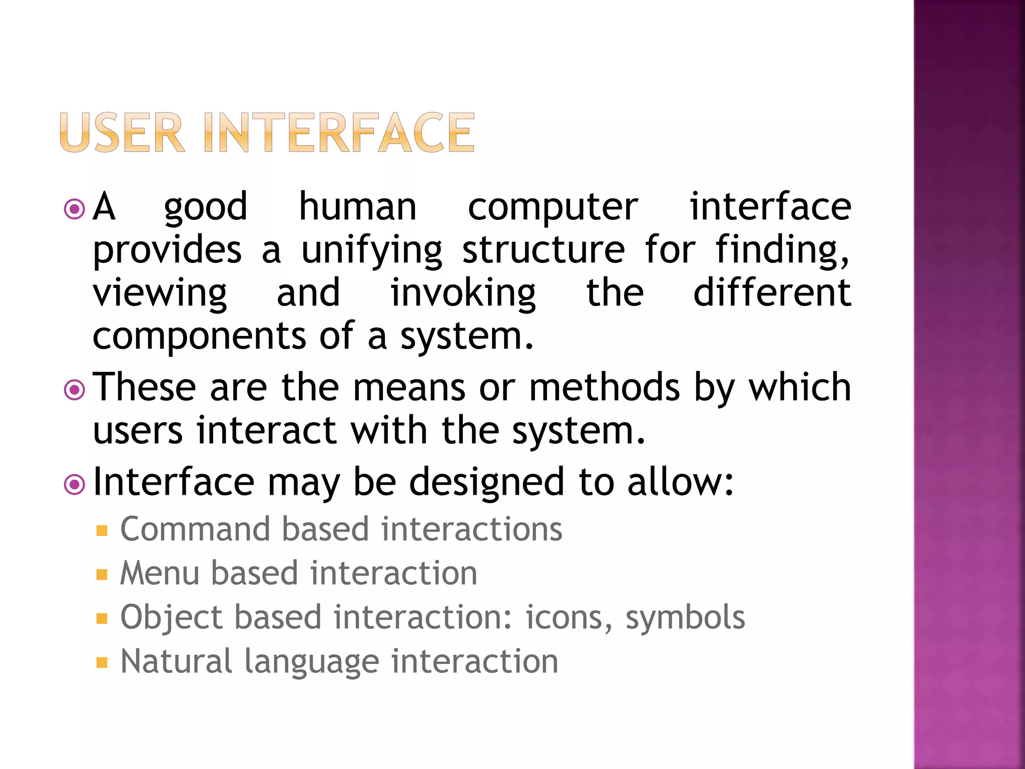  A good human computer interface
provides a unifying structure for finding,
viewing and invoking the different
components of a system.
 These are the means or methods by which
users interact with the system.
 Interface may be designed to allow:
 Command based interactions
 Menu based interaction
 Object based interaction: icons, symbols
 Natural language interaction
 