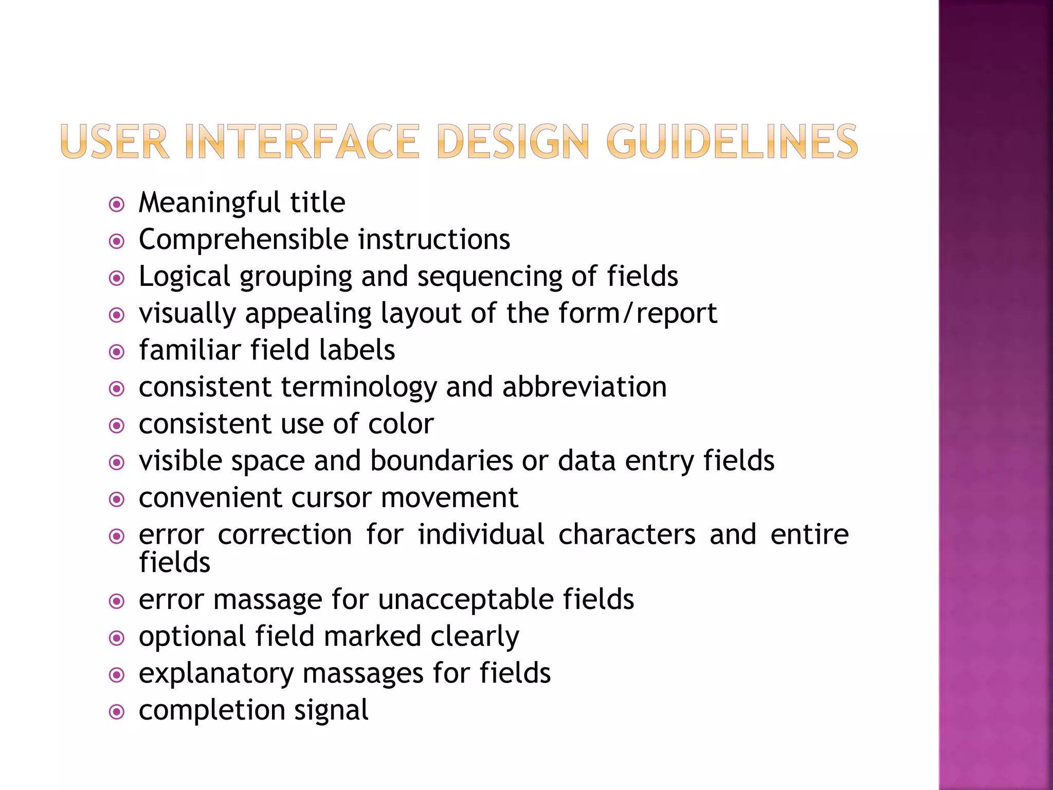 Meaningful title
 Comprehensible instructions
 Logical grouping and sequencing of fields
 visually appealing layout of the form/report
 familiar field labels
 consistent terminology and abbreviation
 consistent use of color
 visible space and boundaries or data entry fields
 convenient cursor movement
 error correction for individual characters and entire
fields
 error massage for unacceptable fields
 optional field marked clearly
 explanatory massages for fields
 completion signal
 