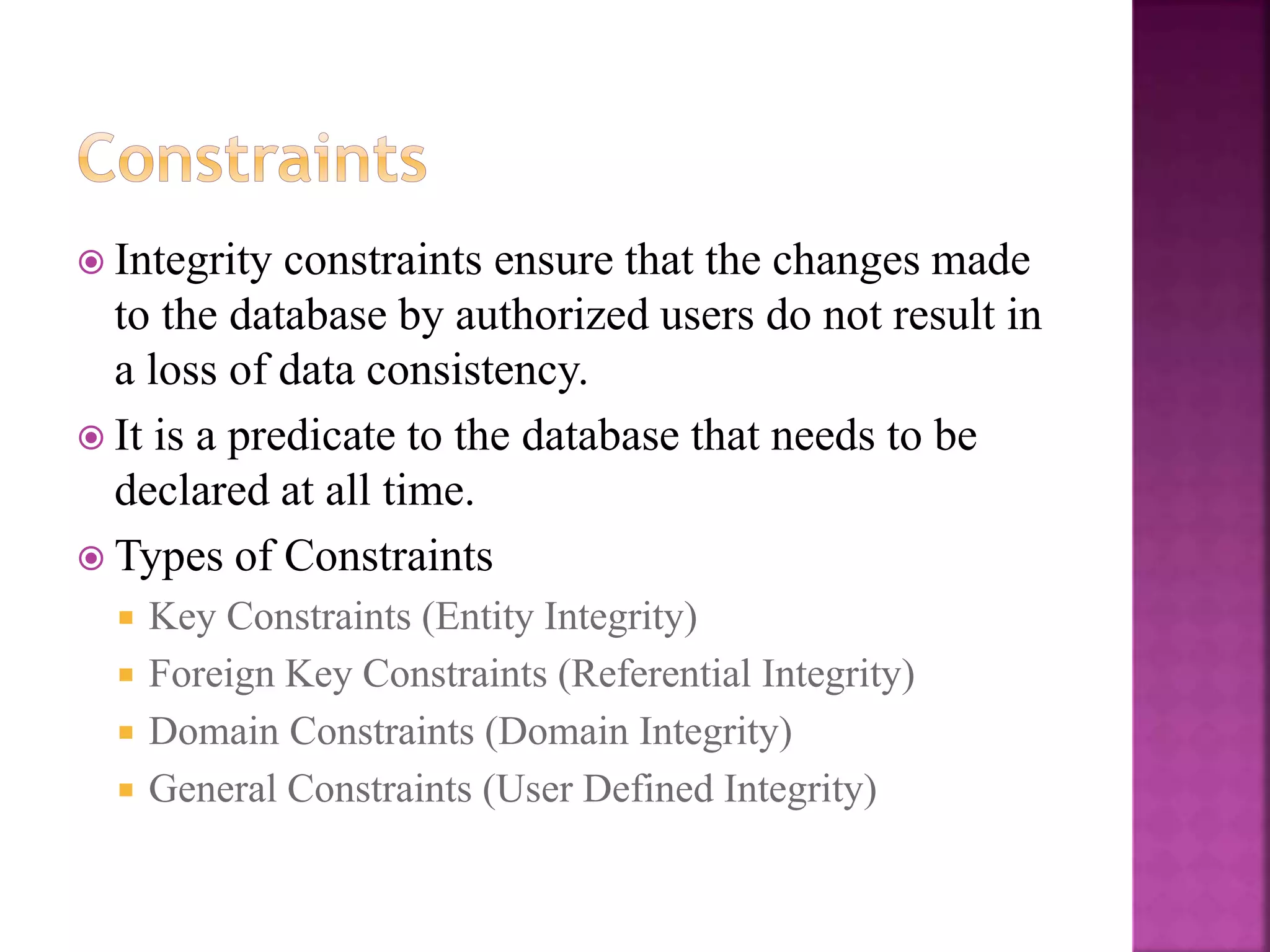 18
 Integrity constraints ensure that the changes made
to the database by authorized users do not result in
a loss of data consistency.
 It is a predicate to the database that needs to be
declared at all time.
 Types of Constraints
 Key Constraints (Entity Integrity)
 Foreign Key Constraints (Referential Integrity)
 Domain Constraints (Domain Integrity)
 General Constraints (User Defined Integrity)
 